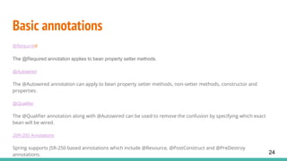 Basic annotations
@Required
The @Required annotation applies to bean property setter methods.
@Autowired
The @Autowired annotation can apply to bean property setter methods, non-setter methods, constructor and
properties.
@Qualifier
The @Qualifier annotation along with @Autowired can be used to remove the confusion by specifying which exact
bean will be wired.
JSR-250 Annotations
Spring supports JSR-250 based annotations which include @Resource, @PostConstruct and @PreDestroy
annotations. 24
 