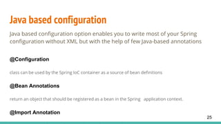 Java based configuration
Java based configuration option enables you to write most of your Spring
configuration without XML but with the help of few Java-based annotations
@Configuration
class can be used by the Spring IoC container as a source of bean definitions
@Bean Annotations
return an object that should be registered as a bean in the Spring application context.
@Import Annotation
25
 