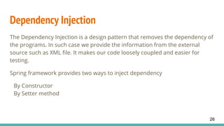 Dependency Injection
The Dependency Injection is a design pattern that removes the dependency of
the programs. In such case we provide the information from the external
source such as XML file. It makes our code loosely coupled and easier for
testing.
Spring framework provides two ways to inject dependency
By Constructor
By Setter method
26
 