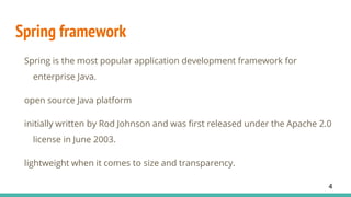 Spring framework
Spring is the most popular application development framework for
enterprise Java.
open source Java platform
initially written by Rod Johnson and was first released under the Apache 2.0
license in June 2003.
lightweight when it comes to size and transparency.
4
 
