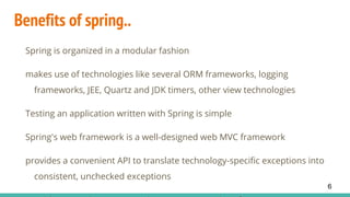 Benefits of spring..
Spring is organized in a modular fashion
makes use of technologies like several ORM frameworks, logging
frameworks, JEE, Quartz and JDK timers, other view technologies
Testing an application written with Spring is simple
Spring's web framework is a well-designed web MVC framework
provides a convenient API to translate technology-specific exceptions into
consistent, unchecked exceptions
6
 