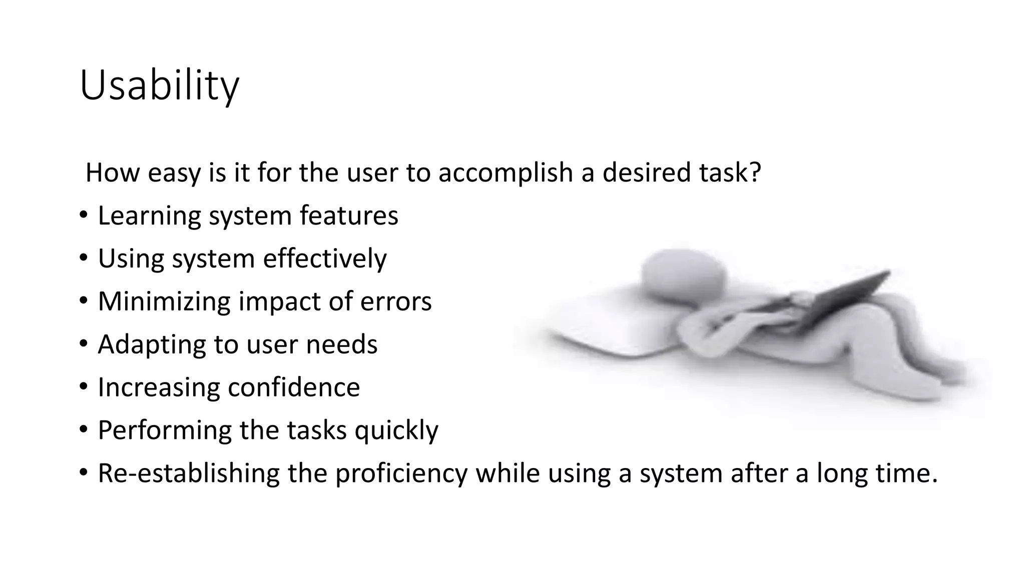 Usability
How easy is it for the user to accomplish a desired task?
• Learning system features
• Using system effectively
• Minimizing impact of errors
• Adapting to user needs
• Increasing confidence
• Performing the tasks quickly
• Re-establishing the proficiency while using a system after a long time.
 