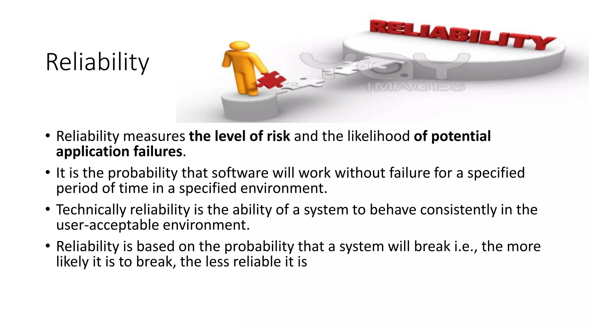 Reliability
• Reliability measures the level of risk and the likelihood of potential
application failures.
• It is the probability that software will work without failure for a specified
period of time in a specified environment.
• Technically reliability is the ability of a system to behave consistently in the
user-acceptable environment.
• Reliability is based on the probability that a system will break i.e., the more
likely it is to break, the less reliable it is
 