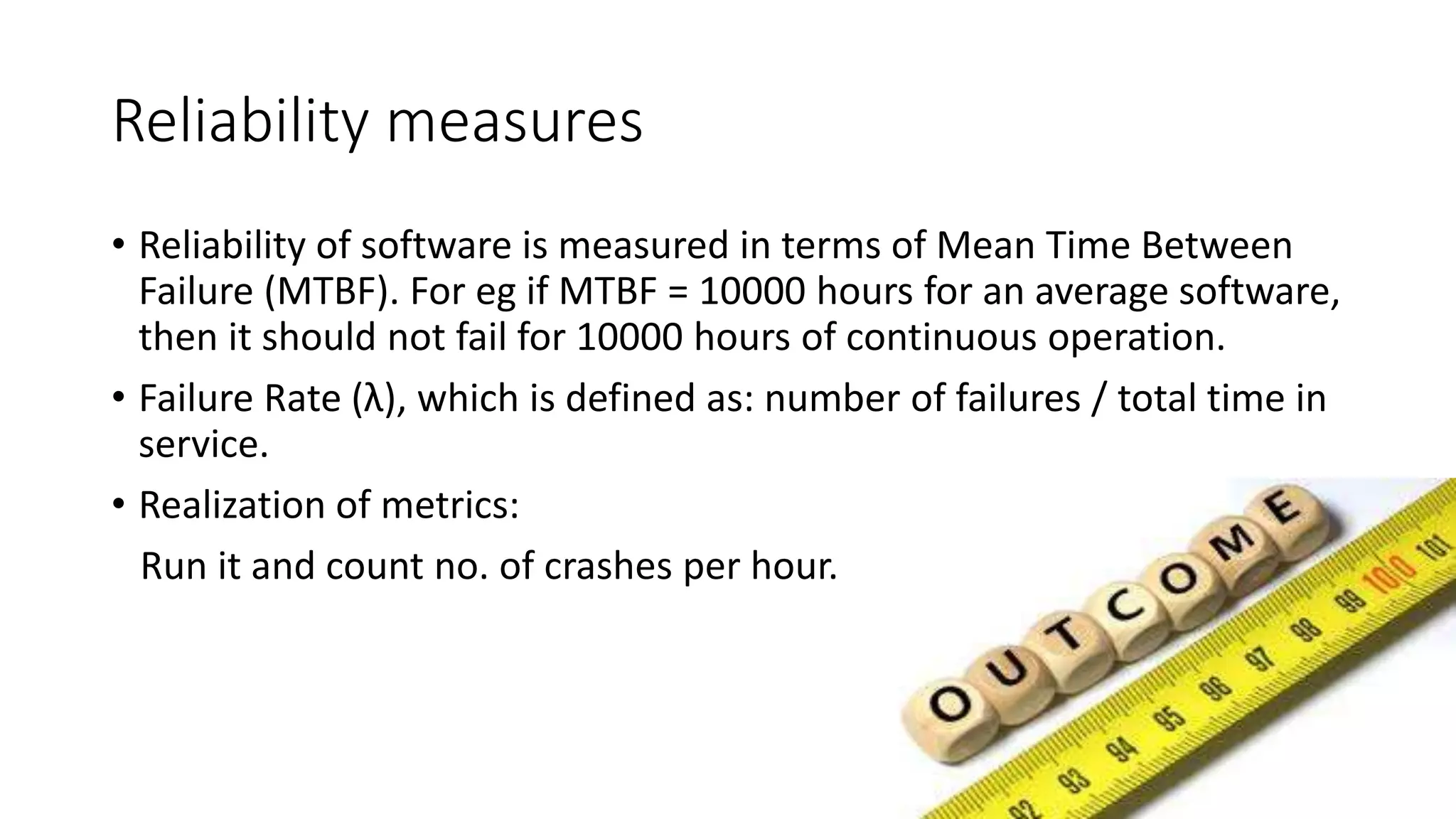 Reliability measures
• Reliability of software is measured in terms of Mean Time Between
Failure (MTBF). For eg if MTBF = 10000 hours for an average software,
then it should not fail for 10000 hours of continuous operation.
• Failure Rate (λ), which is defined as: number of failures / total time in
service.
• Realization of metrics:
Run it and count no. of crashes per hour.
 