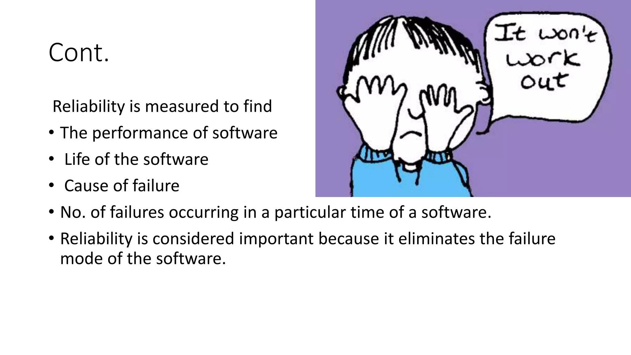 Cont.
Reliability is measured to find
• The performance of software
• Life of the software
• Cause of failure
• No. of failures occurring in a particular time of a software.
• Reliability is considered important because it eliminates the failure
mode of the software.
 