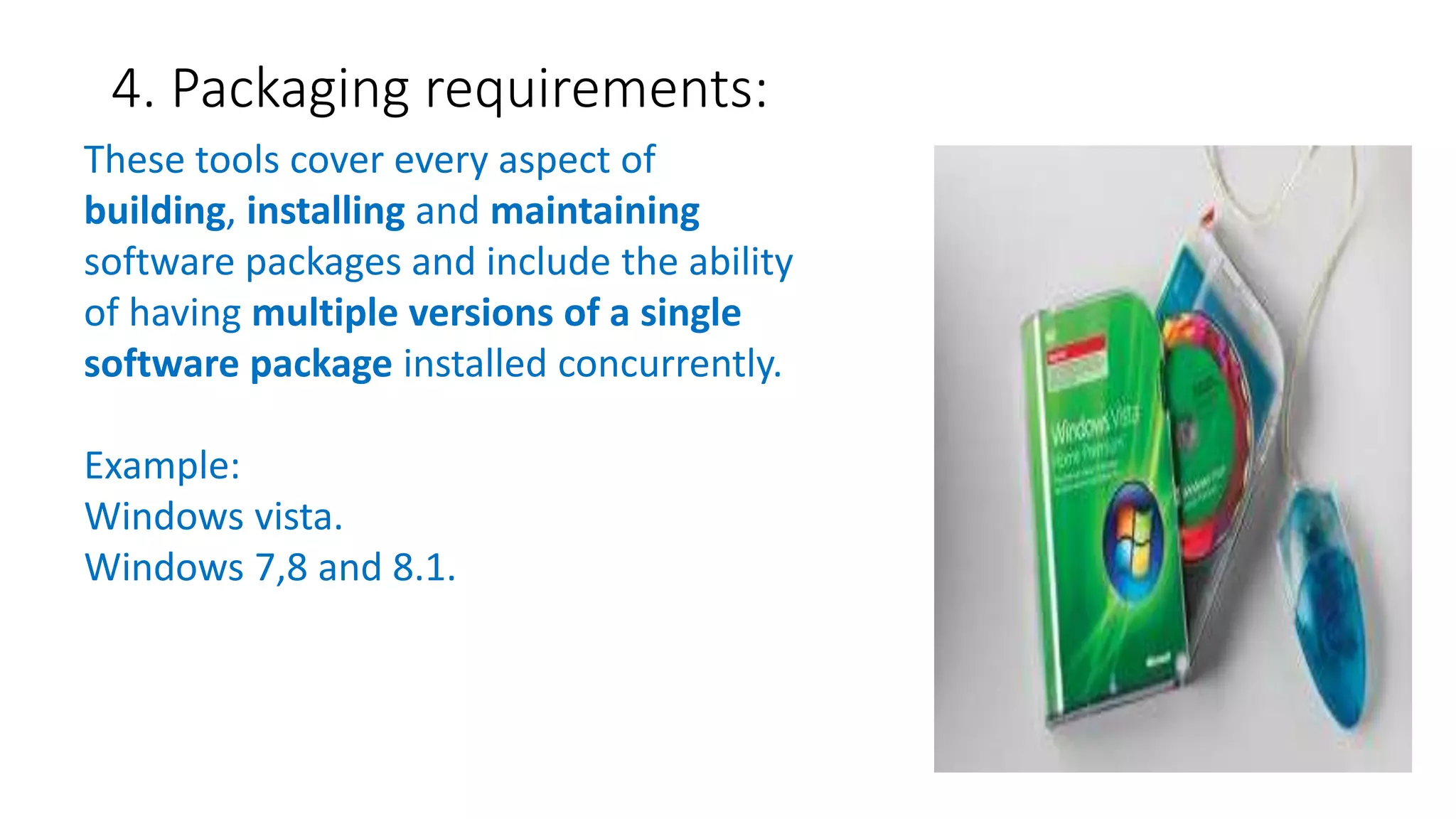 4. Packaging requirements:
These tools cover every aspect of
building, installing and maintaining
software packages and include the ability
of having multiple versions of a single
software package installed concurrently.
Example:
Windows vista.
Windows 7,8 and 8.1.
 