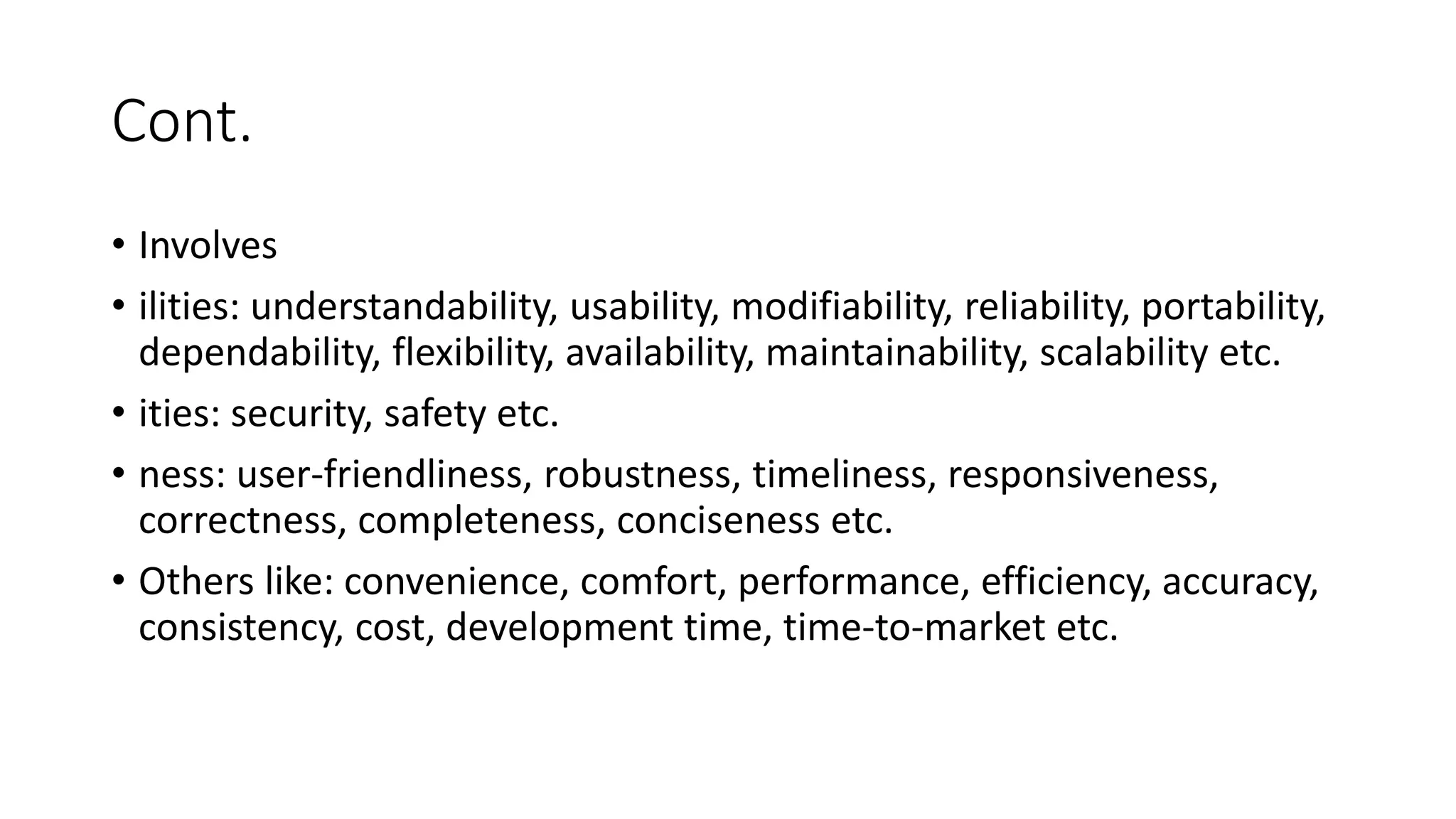 Cont.
• Involves
• ilities: understandability, usability, modifiability, reliability, portability,
dependability, flexibility, availability, maintainability, scalability etc.
• ities: security, safety etc.
• ness: user-friendliness, robustness, timeliness, responsiveness,
correctness, completeness, conciseness etc.
• Others like: convenience, comfort, performance, efficiency, accuracy,
consistency, cost, development time, time-to-market etc.
 