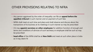 OTHER PROVISIONS RELATING TO NFRA
• Any person aggrieved by the order of inequality can file an appeal before the
appellate tribunal in such manner and on payment of such fees
• NFRA shall meet at such time and place and shall observe and discuss about the
transactions of its business at its meetings in such manner as may be prescribed
• CG may appoint secretary or other employees for addition function of enough and
terms and conditions of services of such secretary or employee shall be such as may
be prescribed
• head office of the NFRA shall be at New Delhi and meet at such other place in India
as it may deem fit
 