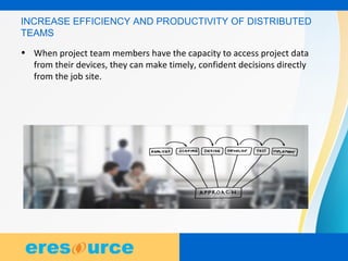 5
5
5
INCREASE EFFICIENCY AND PRODUCTIVITY OF DISTRIBUTED
TEAMS
• When project team members have the capacity to access project data
from their devices, they can make timely, confident decisions directly
from the job site.
 