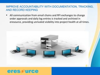 6
6
6
IMPROVE ACCOUNTABILITY WITH DOCUMENTATION, TRACKING,
AND RECORD KEEPING
• All communication from email chains and RFI exchanges to change
order approvals and daily log entries is tracked and archived in
eresource, providing unrivaled visibility into project health at all times.
 