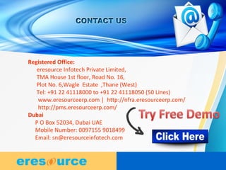 8
8
8
Registered Office:
eresource Infotech Private Limited,
TMA House 1st floor, Road No. 16,
Plot No. 6,Wagle Estate ,Thane (West)
Tel: +91 22 41118000 to +91 22 41118050 (50 Lines)
www.eresourceerp.com | http://nfra.eresourceerp.com/
http://pms.eresourceerp.com/
Dubai
P O Box 52034, Dubai UAE
Mobile Number: 0097155 9018499
Email: sn@eresourceinfotech.com
 