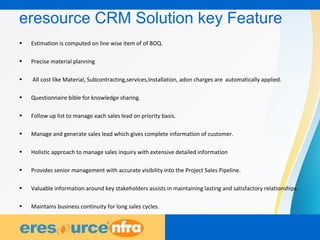 17
eresource CRM Solution key Feature
• Estimation is computed on line wise item of of BOQ.
• Precise material planning
• All cost like Material, Subcontracting,services,Installation, adon charges are automatically applied.
• Questionnaire bible for knowledge sharing.
• Follow up list to manage each sales lead on priority basis.
• Manage and generate sales lead which gives complete information of customer.
• Holistic approach to manage sales inquiry with extensive detailed information
• Provides senior management with accurate visibility into the Project Sales Pipeline.
• Valuable information around key stakeholders assists in maintaining lasting and satisfactory relationships.
• Maintains business continuity for long sales cycles.
 