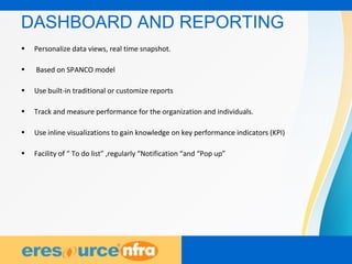18
DASHBOARD AND REPORTING
• Personalize data views, real time snapshot.
• Based on SPANCO model
• Use built-in traditional or customize reports
• Track and measure performance for the organization and individuals.
• Use inline visualizations to gain knowledge on key performance indicators (KPI)
• Facility of “ To do list” ,regularly “Notification “and “Pop up”
 