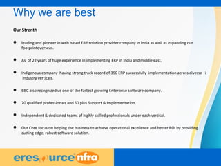 19
Why we are best
Our Strenth
 leading and pioneer in web based ERP solution provider company in India as well as expanding our
footprintoverseas.
 As of 22 years of huge experience in implementing ERP in India and middle east.
 Indigenous company having strong track record of 350 ERP successfully implementation across diverse i
industry verticals.
 BBC also recognized us one of the fastest growing Enterprise software company.
 70 qualified professionals and 50 plus Support & Implementation.
 Independent & dedicated teams of highly skilled professionals under each vertical.
 Our Core focus on helping the business to achieve operational excellence and better ROI by providing
cutting edge, robust software solution.
 