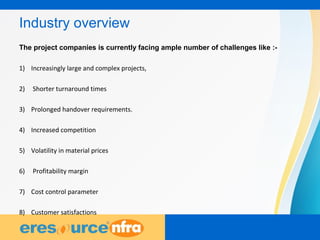 2
Industry overview
The project companies is currently facing ample number of challenges like :-
1) Increasingly large and complex projects,
2) Shorter turnaround times
3) Prolonged handover requirements.
4) Increased competition
5) Volatility in material prices
6) Profitability margin
7) Cost control parameter
8) Customer satisfactions
 