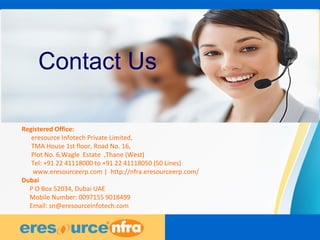 21
Contact Us
Registered Office:
eresource Infotech Private Limited,
TMA House 1st floor, Road No. 16,
Plot No. 6,Wagle Estate ,Thane (West)
Tel: +91 22 41118000 to +91 22 41118050 (50 Lines)
www.eresourceerp.com | http://nfra.eresourceerp.com/
Dubai
P O Box 52034, Dubai UAE
Mobile Number: 0097155 9018499
Email: sn@eresourceinfotech.com
 