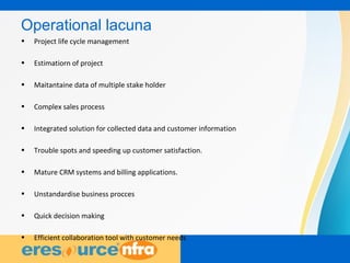 3
Operational lacuna
• Project life cycle management
• Estimatiorn of project
• Maitantaine data of multiple stake holder
• Complex sales process
• Integrated solution for collected data and customer information
• Trouble spots and speeding up customer satisfaction.
• Mature CRM systems and billing applications.
• Unstandardise business procces
• Quick decision making
• Efficient collaboration tool with customer needs
 