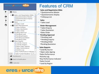 4
Features of CRM
Sales and Negotiation Bible
• Questionnaries Master
• Questionnaries Display
• Followup List
Sales
• Sales Lead
Order Management
• Sales Enquiry
• Sales Quotation
•Sales Order
Pending Approval
• Pending Lead
• Pending Enquiry
• Pending Order
•Pending Quotation
Sales Reports
•:Lead By Source
• Open sales Ageing
•Sales Performance
•Activity Log
•Key Performance Indicator
•Sales Funnel
• Lead by Region
 