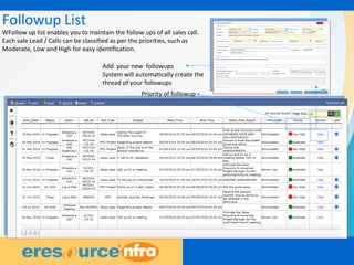 7
Followup List
WFollow up list enables you to maintain the follow ups of all sales call.
Each sale Lead / Calls can be classified as per the priorities, such as
Moderate, Low and High for easy identification.
Priority of followup
Add your new followups
System will automatically create the
thread of your followups
 