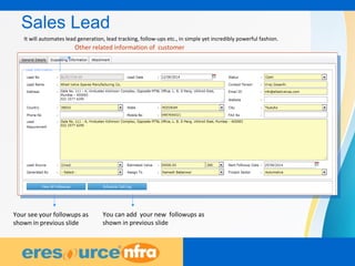 8
Sales Lead
Other related information of customer
Your see your followups as
shown in previous slide
You can add your new followups as
shown in previous slide
It will automates lead generation, lead tracking, follow-ups etc., in simple yet incredibly powerful fashion.
 