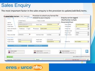 9
Sales Enquiry
The most important factor in the sales enquiry is the provision to update/add BoQ items.
Provision to attach any format file
related to your enquiry Enquiry can be tagged
/Notified to multiple
Associates/User
General Information
 