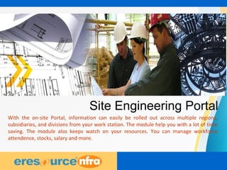 36
Site Engineering Portal
With the on-site Portal, information can easily be rolled out across multiple regions,
subsidiaries, and divisions from your work station. The module help you with a lot of time
saving. The module also keeps watch on your resources. You can manage workforce
attendence, stocks, salary and more.
 