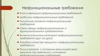 Нефункциональные требования
 Классификация нефункциональных требований
 Шаблоны нефункциональных требований
 Численные значения нефункциональных
требований
 Связи между нефункциональными и
функциональными требованиями
 Влияние различных категорий нефункциональных
требований друг на друга
 Атрибуты качества продукта и нефункциональные
требования
 Роли в проекте, с которыми взаимодействует
аналитик при выявлении и уточнении
 