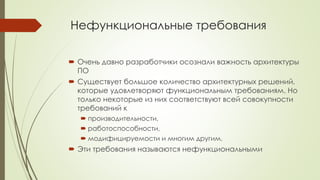 Нефункциональные требования
 Очень давно разработчики осознали важность архитектуры
ПО
 Существует большое количество архитектурных решений,
которые удовлетворяют функциональным требованиям. Но
только некоторые из них соответствуют всей совокупности
требований к
 производительности,
 работоспособности,
 модифицируемости и многим другим.
 Эти требования называются нефункциональными
 