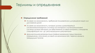 Термины и определения
 Определение требований
 Условие или возможность, требуемая пользователем для решения задач или
достижения целей
 Условие или возможность, которые должны удовлетворяться
системой/компонентом системы или которыми система/компонент
системы должна обладать для обеспечения условий контракта, стандартов,
спецификаций или др. регулирующими документами
 Документальная репрезентация (зафиксированное представление,
определение, описание) условий или возможностей, перечисленных в
предыдущих пунктах
 