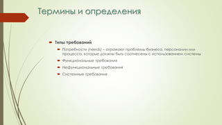 Термины и определения
 Типы требований
 Потребности (needs) – отражают проблемы бизнеса, персоналии или
процесса, которые должны быть соотнесены с использованием системы
 Функциональные требования
 Нефункциональные требования
 Системные требования
 