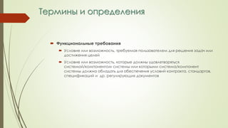 Термины и определения
 Функциональные требования
 Условие или возможность, требуемая пользователем для решения задач или
достижения целей
 Условие или возможность, которые должны удовлетворяться
системой/компонентом системы или которыми система/компонент
системы должна обладать для обеспечения условий контракта, стандартов,
спецификаций и др. регулирующих документов
 