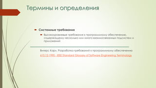 Термины и определения
 Системные требования
 Высокоуровневые требования к программному обеспечению,
содержащему несколько или много взаимосвязанных подсистем и
приложений
Вигерс Карл. Разработка требований к программному обеспечению
610.12-1990 - IEEE Standard Glossary of Software Engineering Terminology
 