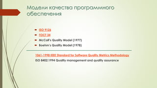 Модели качества программного
обеспечения
 ISO 9126
 ГОСТ 34
 McCall’s Quality Model (1977)
 Boehm’s Quality Model (1978)
1061-1998 IEEE Standard for Software Quality Metrics Methodology
ISO 8402:1994 Quality management and quality assurance
 