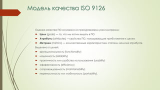 Модель качества ISO 9126
Оценка качества ПО основана на трехуровневом рассмотрении:
 Цели (goals) — то, что мы хотим видеть в ПО
 Атрибуты (attributes) —свойства ПО, показывающие приближение к целям
 Метрики (metrics) — количественные характеристики степени наличия атрибутов
Выделено 6 целей:
 функциональность (functionality)
 надежность (reliability)
 практичность или удобство использования (usability)
 эффективность (efficiency)
 сопровождаемость (maintainability)
 переносимость или мобильность (portability).
 