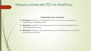 Модель качества ПО по МакКолу
Характеристики качества:
 Факторы (factors), описывающие ПО с позиций пользователя и
задаваемые требованиями
 Критерии (criteria), описывающие ПО с позиций разработчика и
задаваемые как цели
 Метрики (metrics), используемые для количественного описания и
измерения качества
 