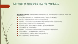 Критерии качества ПО по МакКолу
Критерии качества — числовые уровни факторов, поставленные в качестве целей при
разработке:
 Удобство проверки на соответствие стандартам (auditability)
 Точность управления и вычислений (accuracy)
 Степень стандартности интерфейсов (communication commonality)
 Функциональная полнота (completeness)
 Однородность используемых правил проектирования и
 документации (consistency)
 Степень стандартности форматов данных (data commonality)
 Устойчивость к ошибкам (error tolerance)
 Эффективность работы (execution efficiency)
 Расширяемость (expandability)
 