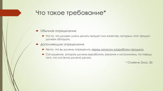Что такое требование*
 Обычное определение
 Что-то, что должен уметь делать продукт или качество, которым этот продукт
должен обладать.
 Дополняющие определения
 Нечто, что вы должны определить перед началом разработки продукта.
 Соглашение, которое должны выработать заказчик и исполнитель, по поводу
того, что система должна делать.
* Charlene Gross, SEI
 