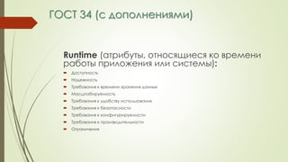 ГОСТ 34 (с дополнениями)
Runtime (атрибуты, относящиеся ко времени
работы приложения или системы):
 Доступность
 Надежность
 Требования к времени хранения данных
 Масштабируемость
 Требования к удобству использования
 Требования к безопасности
 Требования к конфигурируемости
 Требования к производительности
 Ограничения
 