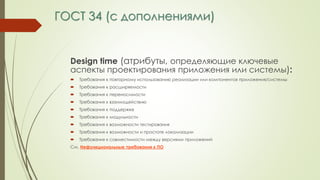 ГОСТ 34 (с дополнениями)
Design time (атрибуты, определяющие ключевые
аспекты проектирования приложения или системы):
 Требования к повторному использованию реализации или компонентов приложения/системы
 Требования к расширяемости
 Требования к переносимости
 Требования к взаимодействию
 Требования к поддержке
 Требования к модульности
 Требования к возможности тестирования
 Требования к возможности и простоте локализации
 Требования к совместимости между версиями приложений
См. Нефункциональные требования к ПО
 