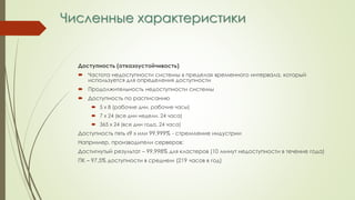 Численные характеристики
Доступность (отказоустойчивость)
 Частота недоступности системы в пределах временного интервала, который
используется для определения доступности
 Продолжительность недоступности системы
 Доступность по расписанию
 5 х 8 (рабочие дни, рабочие часы)
 7 х 24 (все дни недели, 24 часа)
 365 х 24 (все дни года, 24 часа)
Доступность пять «9 » или 99,999% - стремление индустрии
Например, производители серверов:
Достигнутый результат – 99,998% для кластеров (10 минут недоступности в течение года)
ПК – 97,5% доступности в среднем (219 часов в год)
 
