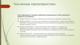 Численные характеристики
Классификация по уровню требуемой непрерывности обслуживания и
важности для бизнеса
 Mission Critical- системы, работающие в режиме «боевого дежурства».
 Business Critical– системы, критические для управления, с режимом работы
24х7х365. Рекомендованное время восстановления подобных систем после
отказа менее 2 часов.
 Business Operational - обычные бизнес-приложения - системы, не
требующие работы в реальном времени, с режимом работы 8х5.
Рекомендованное время восстановления подобных систем после отказа 4-
6 часов.
 Office Production - не критические для управления приложения,
персональные данные. Рекомендованное время восстановления подобных
систем после отказа 1 рабочий день.
 