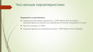 Численные характеристики
Надежность и доступность
 Операционная мера надежности – MTTF (Mean Time To Failure –
среднее время до отказа или наработка на отказ). Измеряется в часах
 Частота отказов: (1/ MTTF)
 Среднее время на устранение отказа – MTTR (Mean Time To Repair)
 
