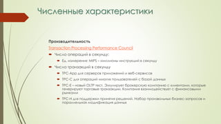 Численные характеристики
Производительность
Transaction Processing Performance Council
 Число операций в секунду:
 Ед. измерения: MIPS – миллионы инструкций в секунду
 Число транзакций в секунду
 TPC-App для серверов приложений и веб-сервисов
 TPC-C для операций многих пользователей с базой данных
 TPC-E – новый OLTP тест. Эмулирует брокерскую компанию с клиентами, которые
генерируют торговые транзакции. Компания взаимодействует с финансовыми
рынками
 TPC-H для поддержки принятия решений. Набор произвольных бизнес-запросов и
параллельная модификация данных
 