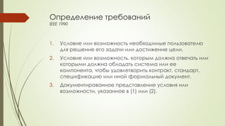 Определение требований
IEEE 1990
1. Условие или возможность необходимые пользователю
для решение его задачи или достижение цели.
2. Условие или возможность, которым должна отвечать или
которыми должна обладать система или ее
компонента, чтобы удовлетворить контракт, стандарт,
спецификацию или иной формальный документ.
3. Документированное представление условия или
возможности, указанное в (1) или (2).
 