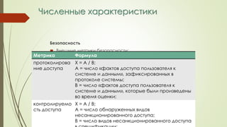 Численные характеристики
Безопасность
 Внешние метрики безопасности:
Метрика Формула
протоколирова
ние доступа
Х = А / В;
А = число «фактов доступа пользователя к
системе и данным», зафиксированных в
протоколе системы;
В = число «фактов доступа пользователя к
системе и данным», которые были произведены
во время оценки;
контролируемо
сть доступа
Х = А / В;
А = число обнаруженных видов
несанкционированного доступа;
В = число видов несанкционированного доступа
 