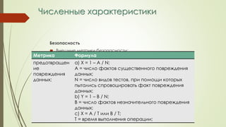 Численные характеристики
Безопасность
 Внешние метрики безопасности:
Метрика Формула
предотвращен
ие
повреждения
данных;
а) Х = 1 – А / N;
A = число фактов существенного повреждения
данных;
N = число видов тестов, при помощи которых
пытались спровоцировать факт повреждения
данных;
b) Y = 1 – B / N;
B = число фактов незначительного повреждения
данных;
c) Х = A / T или B / T;
T = время выполнения операции;
 