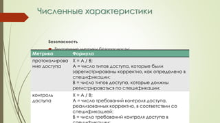 Численные характеристики
Безопасность
 Внутренние метрики безопасности:
Метрика Формула
протоколирова
ние доступа
Х = А / В;
А = число типов доступа, которые были
зарегистрированы корректно, как определено в
спецификации;
В = число типов доступа, которые должны
регистрироваться по спецификации;
контроль
доступа
Х = А / В;
А = число требований контроля доступа,
реализованных корректно, в соответствии со
спецификацией;
В = число требований контроля доступа в
 
