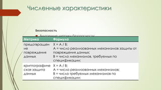 Численные характеристики
Безопасность
 Внутренние метрики безопасности:
Метрика Формула
предотвращен
ие
повреждения
данных
Х = А / В;
А = число реализованных механизмов защиты от
повреждения данных;
В = число механизмов, требуемых по
спецификации;
криптографиче
ская защита
данных
Х = А / В;
А = число реализованных механизмов;
В = число требуемых механизмов по
спецификации;
 