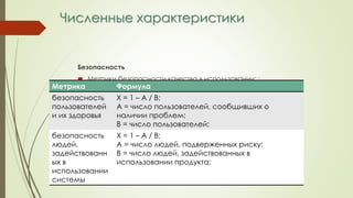 Численные характеристики
Безопасность
 Метрики безопасности качества в использовании: :
Метрика Формула
безопасность
пользователей
и их здоровья
Х = 1 – А / В;
А = число пользователей, сообщивших о
наличии проблем;
В = число пользователей;
безопасность
людей,
задействованн
ых в
использовании
системы
Х = 1 – А / В;
А = число людей, подверженных риску;
В = число людей, задействованных в
использовании продукта;
 