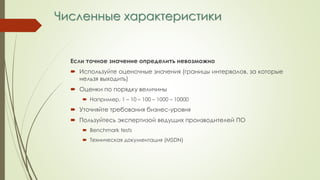 Численные характеристики
Если точное значение определить невозможно
 Используйте оценочные значения (границы интервалов, за которые
нельзя выходить)
 Оценки по порядку величины
 Например, 1 – 10 – 100 – 1000 – 10000
 Уточняйте требования бизнес-уровня
 Пользуйтесь экспертизой ведущих производителей ПО
 Benchmark tests
 Техническая документация (MSDN)
 